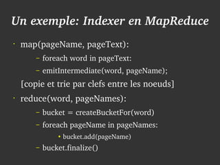 Un exemple: Indexer en MapReduce
    •
        map(pageName, pageText):
            –   foreach word in pageText:
            –   emitIntermediate(word, pageName);
        [copie et trie par clefs entre les noeuds]
    •
        reduce(word, pageNames):
            –   bucket = createBucketFor(word)
            –   foreach pageName in pageNames:
                    ●
                        bucket.add(pageName)

 
            –   bucket.finalize()     
 