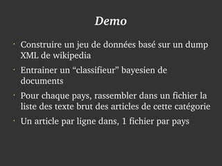 Demo
    •
        Construire un jeu de données basé sur un dump 
        XML de wikipedia
    •
        Entrainer un “classifieur” bayesien de 
        documents
    •
        Pour chaque pays, rassembler dans un fichier la 
        liste des texte brut des articles de cette catégorie
    •
        Un article par ligne dans, 1 fichier par pays


                                 
 