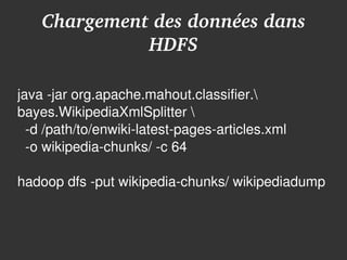 Chargement des données dans 
              HDFS

java ­jar org.apache.mahout.classifier.
bayes.WikipediaXmlSplitter 
  ­d /path/to/enwiki­latest­pages­articles.xml
  ­o wikipedia­chunks/ ­c 64

hadoop dfs ­put wikipedia­chunks/ wikipediadump



                           
 