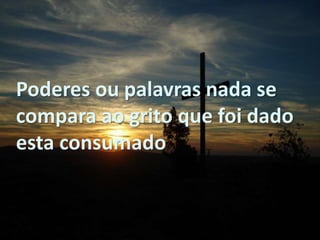Poderes ou palavras nada se
compara ao grito que foi dado
esta consumado
 