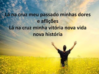 Lá na cruz meu passado minhas dores
e aflições
Lá na cruz minha vitória nova vida
nova história
 