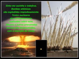 Sinto-me sozinha e indefesa.
        Bombas atômicas
são explodidas impiedosamente.
         Testes nucleares
       são constantemente
      realizados sobre mim.
  Mísseis e outros artesanatos
   nocivos são desenvolvidos,
    com a intenção de matar.
 