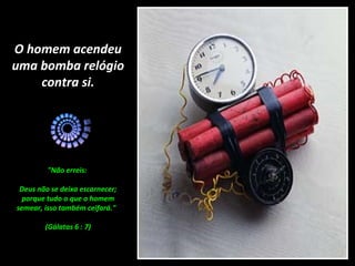 O homem acendeu
uma bomba relógio
    contra si.




         "Não erreis:

 Deus não se deixa escarnecer;
  porque tudo o que o homem
semear, isso também ceifará."

        (Gálatas 6 : 7)
 