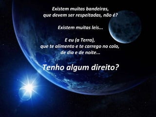 Existem muitas bandeiras,
 que devem ser respeitadas, não é?

        Existem muitas leis...

            E eu (a Terra),
que te alimento e te carrego no colo,
          de dia e de noite...


Tenho algum direito?
 