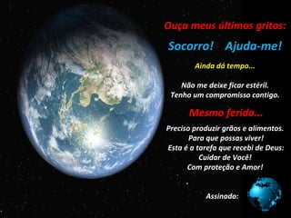 Ouça meus últimos gritos:
                   ..

Socorro! Ajuda-me!
                  ...
           Ainda dá tempo...

    Não me deixe ficar estéril.
 Tenho um compromisso contigo.
                   .

       Mesmo ferida...
      ..
                   .

Preciso produzir grãos e alimentos.
       Para que possas viver!
Esta é a tarefa que recebi de Deus:
          Cuidar de Você!
      Com proteção e Amor!


              Assinado:
 