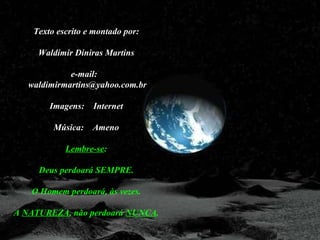 Texto escrito e montado por:

     Waldimir Diniras Martins

             e-mail:
   waldimirmartins@yahoo.com.br

        Imagens:   Internet

         Música:   Ameno

            Lembre-se:

     Deus perdoará SEMPRE.

   O Homem perdoará, às vezes.

A NATUREZA, não perdoará NUNCA.
 