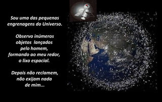 Sou uma das pequenas
engrenagens do Universo.
Observo inúmeros
objetos lançados
pelo homem,
formando ao meu redor,
o lixo espacial.
Depois não reclamem,
não exijam nada
de mim...
 
