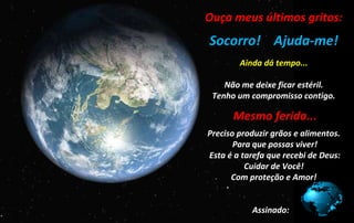 Ouça meus últimos gritos:
..
Socorro! Ajuda-me!
...
Ainda dá tempo...
Não me deixe ficar estéril.
Tenho um compromisso contigo.
.
..Mesmo ferida...
.
Preciso produzir grãos e alimentos.
Para que possas viver!
Esta é a tarefa que recebi de Deus:
Cuidar de Você!
Com proteção e Amor!
Assinado:
 