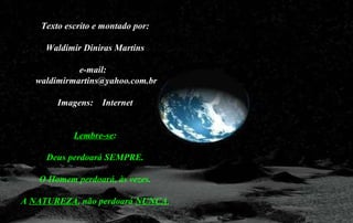 Texto escrito e montado por:
Waldimir Diniras Martins
e-mail:
waldimirmartins@yahoo.com.br
Imagens: Internet
Lembre-se:
Deus perdoará SEMPRE.
O Homem perdoará, às vezes.
A NATUREZA, não perdoará NUNCA.
 