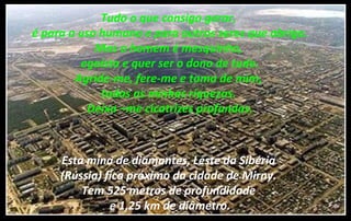 Tudo o que consigo gerar,
é para o uso humano e para outros seres que abrigo.
Mas o homem é mesquinho,
egoísta e quer ser o dono de tudo.
Agride-me, fere-me e toma de mim,
todas as minhas riquezas.
Deixa –me cicatrizes profundas.
Esta mina de diamantes, Leste da Sibéria
(Rússia) fica próximo da cidade de Mirny.
Tem 525 metros de profundidade
e 1,25 km de diâmetro.
 