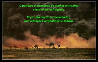 O petróleo é arrancado de minhas entranhas
e isto só me enfraquece.
Poços são abertos e incendiados,
com intenções vergonhosas e sádicas.
 