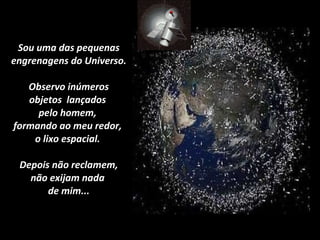 Sou uma das pequenas engrenagens do Universo.  Observo inúmeros  objetos  lançados  pelo homem,  formando ao meu redor,  o lixo espacial.   Depois não reclamem,  não exijam nada  de mim... 