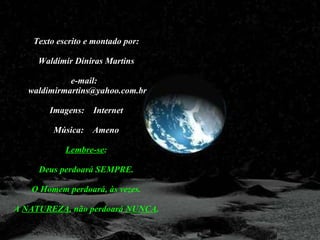 Texto escrito e montado por: Waldimir Diniras Martins e-mail:   waldimirmartins@yahoo.com.br Imagens:  Internet Música:  Ameno Lembre-se : Deus perdoará SEMPRE. O Homem perdoará, às vezes. A  NATUREZA , não perdoará  NUNCA . 