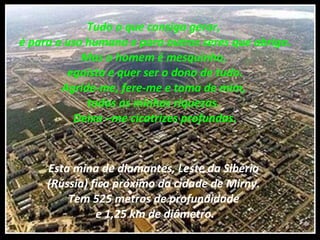 Tudo o que consigo gerar,  é para o uso humano e para outros seres que abrigo. Mas o homem é mesquinho,  egoísta e quer ser o dono de tudo. Agride-me, fere-me e toma de mim,  todas as minhas riquezas.  Deixa –me cicatrizes profundas. Esta mina de diamantes, Leste da Sibéria  (Rússia) fica próximo da cidade de Mirny.  Tem 525 metros de profundidade  e 1,25 km de diâmetro. 