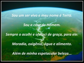 Sou um ser vivo e meu nome é Terra.
Sou a casa do Homem.
Sempre o acolhi e ofereci de graça, para ele:
Moradia, oxigênio, água e alimento.
Além de minha espetacular beleza...
 