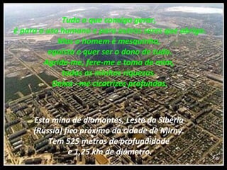 Tudo o que consigo gerar,
é para o uso humano e para outros seres que abrigo.
Mas o homem é mesquinho,
egoísta e quer ser o dono de tudo.
Agride-me, fere-me e toma de mim,
todas as minhas riquezas.
Deixa –me cicatrizes profundas.
Esta mina de diamantes, Leste da Sibéria
(Rússia) fica próximo da cidade de Mirny.
Tem 525 metros de profundidade
e 1,25 km de diâmetro.
 