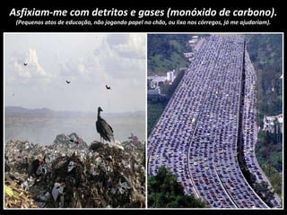 Asfixiam-me com detritos e gases (monóxido de carbono).
(Pequenos atos de educação, não jogando papel no chão, ou lixo nos córregos, já me ajudariam).
 