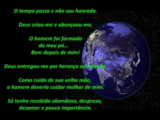 O tempo passa e não sou honrada.
Deus criou-me e abençoou-me.
O homem foi formado
do meu pó...
Bem depois de mim!
Deus entregou-me por herança ao homem.
Como cuida de sua velha mãe,
o homem deveria cuidar melhor de mim.
Só tenho recebido abandono, desprezo,
desamor e pouca importância.
 
