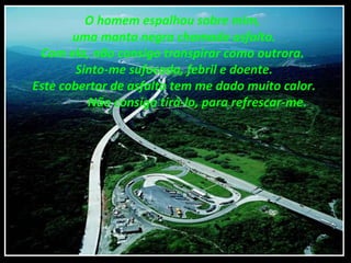 O homem espalhou sobre mim,
uma manta negra chamada asfalto.
Com ela, não consigo transpirar como outrora.
Sinto-me sufocada, febril e doente.
Este cobertor de asfalto tem me dado muito calor.
Não consigo tirá-lo, para refrescar-me.
 