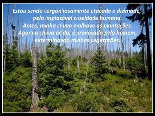 Estou sendo vergonhosamente atacada e dizimada,  pela implacável crueldade humana. Antes, minha chuva molhava as plantações. Agora a chuva ácida, é provocada pelo homem, exterminando minhas vegetações. 