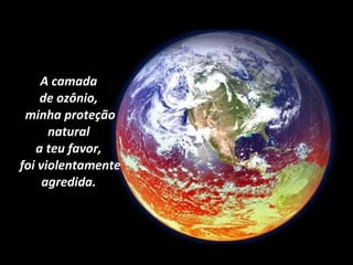 A camada  de ozônio,  minha proteção natural  a teu favor,  foi violentamente agredida.  