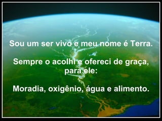 Sou um ser vivo e meu nome é Terra. Sempre o acolhi e ofereci de graça, para ele: Moradia, oxigênio, água e alimento. 