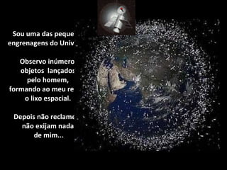Sou uma das pequenas engrenagens do Universo.  Observo inúmeros  objetos  lançados  pelo homem,  formando ao meu redor,  o lixo espacial.   Depois não reclamem,  não exijam nada  de mim... 