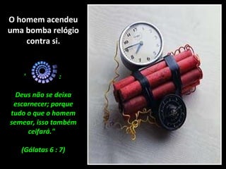 O homem acendeu uma bomba relógio contra si. "Não erreis:  Deus não se deixa escarnecer; porque tudo o que o homem semear, isso também ceifará."  (Gálatas 6 : 7) 