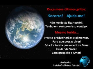 Ouça meus últimos gritos: .. Socorro!  Ajuda-me! .. . Não me deixe ficar estéril. Tenho um compromisso contigo. . . . Mesmo ferida... . Preciso produzir grãos e alimentos.  Para que possas viver!  Esta é a tarefa que recebi de Deus: Cuidar de Você! Com proteção e Amor! Assinado:  Waldimir Diniras Martins 
