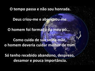 O tempo passa e não sou honrada. Deus criou-me e abençoou-me. O homem foi formado do meu pó...  Como cuida de sua velha mãe,  o homem deveria cuidar melhor de mim. Só tenho recebido abandono, desprezo,  desamor e pouca importância. 