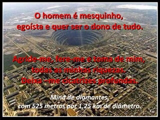 O homem é mesquinho,  egoísta e quer ser o dono de tudo. Agride-me, fere-me e toma de mim,  todas as minhas riquezas.  Deixa –me cicatrizes profundas. Mina de diamantes, com 525 metros por 1,25 km de diâmetro. 