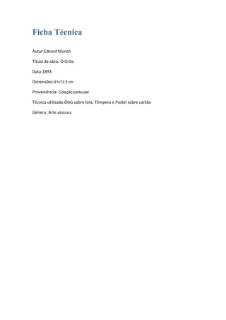 Ficha Técnica
Autor:Edvard Munch
Título da obra: O Grito
Data:1893
Dimensões:91x73.5 cm
Proveniência: Coleção particular
Técnica utilizada:Óleo sobre tela, Têmpera e Pastel sobre cartão
Género: Arte abstrata

 