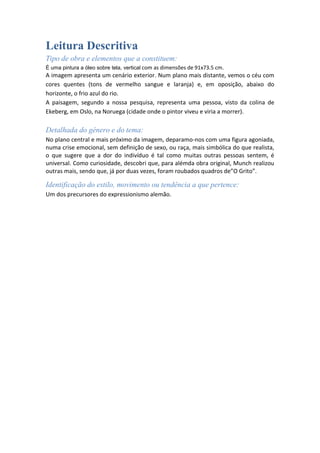 Leitura Descritiva
Tipo de obra e elementos que a constituem:
É uma pintura a óleo sobre tela, vertical com as dimensões de 91x73.5 cm.

A imagem apresenta um cenário exterior. Num plano mais distante, vemos o céu com
cores quentes (tons de vermelho sangue e laranja) e, em oposição, abaixo do
horizonte, o frio azul do rio.
A paisagem, segundo a nossa pesquisa, representa uma pessoa, visto da colina de
Ekeberg, em Oslo, na Noruega (cidade onde o pintor viveu e viria a morrer).

Detalhada do género e do tema:
No plano central e mais próximo da imagem, deparamo-nos com uma figura agoniada,
numa crise emocional, sem definição de sexo, ou raça, mais simbólica do que realista,
o que sugere que a dor do indivíduo é tal como muitas outras pessoas sentem, é
universal. Como curiosidade, descobri que, para alémda obra original, Munch realizou
outras mais, sendo que, já por duas vezes, foram roubados quadros de”O Grito”.

Identificação do estilo, movimento ou tendência a que pertence:
Um dos precursores do expressionismo alemão.

 