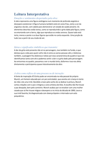 Leitura Interpretativa
Emoções e sentimentos despertados pela obra:
A obra representa uma figura andrógena num momento de profunda angústia e
desespero existencial. A figura humana também está em cores frias, como a cor da
angústia e da dor, sem cabelo para demonstrar um estado de saúde precário. Os
elementos descritos estão tortos, como se reproduzindo o grito dado pela figura, como
se entortando com o berro, algo que reproduza as ondas sonoras. Quase tudo está
torto, menos a ponte e as duas figuras que estão no canto esquerdo. Uma junção de
tudo isso a partir do seu modo de ver.

Ideias e significados simbólicos que transmite:
A dor do grito está presente não só no personagem, mas também no fundo, o que
destaca que a vida para quem sofre não é como as outras pessoas vêm, é dolorosa
também, a paisagem fica dolorosa e talvez por essa característica do quadro é que nos
identificamos tanto com ele e podemos sentir a dor e o grito dado pelo personagem.
Ao entrarmos no quadro, passamos a ver o mundo torto, disforme e isso nos afeta
diretamente e participamos quase interativamente da obra

A obra como reflexo de uma procura ou de inovação:
A fonte de inspiração d’O Grito pode ser encontrada na vida pessoal do próprio
Munch, um homem educado por um pai controlador, que assistiu em criança à morte
da mãe e de uma irmã. Decidido a lutar pelo sonho de se dedicar à pintura, Munch
cortou relações com o pai e integrou a cena artística de Oslo. A escolha não lhe trouxe
a paz desejada, bem pelo contrário. Munch acabou por se envolver com uma mulher
casada que só lhe trouxe mágoa e desespero e no início da década de 1890, Laura a
sua irmã favorita, foi diagnosticada com doença bipolar e internada num asilo
psiquiátrico.

 