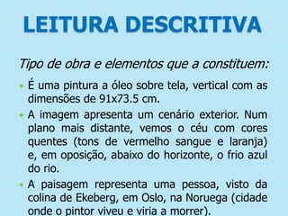 LEITURA DESCRITIVA
Tipo de obra e elementos que a constituem:
É uma pintura a óleo sobre tela, vertical com as
dimensões de 91x73.5 cm.
 A imagem apresenta um cenário exterior. Num
plano mais distante, vemos o céu com cores
quentes (tons de vermelho sangue e laranja)
e, em oposição, abaixo do horizonte, o frio azul
do rio.
 A paisagem representa uma pessoa, visto da
colina de Ekeberg, em Oslo, na Noruega (cidade
onde o pintor viveu e viria a morrer).


 