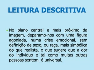 LEITURA DESCRITIVA


No plano central e mais próximo da
imagem, deparamo-nos com uma figura
agoniada, numa crise emocional, sem
definição de sexo, ou raça, mais simbólica
do que realista, o que sugere que a dor
do indivíduo é tal como muitas outras
pessoas sentem, é universal.

 