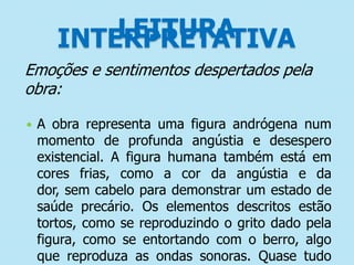 LEITURA
INTERPRETATIVA
Emoções e sentimentos despertados pela
obra:


A obra representa uma figura andrógena num
momento de profunda angústia e desespero
existencial. A figura humana também está em
cores frias, como a cor da angústia e da
dor, sem cabelo para demonstrar um estado de
saúde precário. Os elementos descritos estão
tortos, como se reproduzindo o grito dado pela
figura, como se entortando com o berro, algo
que reproduza as ondas sonoras. Quase tudo

 