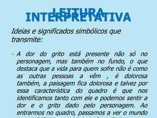 LEITURA
INTERPRETATIVA
Ideias e significados simbólicos que
transmite:


A dor do grito está presente não só no
personagem, mas também no fundo, o que
destaca que a vida para quem sofre não é como
as outras pessoas a vêm , é dolorosa
também, a paisagem fica dolorosa e talvez por
essa característica do quadro é que nos
identificamos tanto com ele e podemos sentir a
dor e o grito dado pelo personagem. Ao
entrarmos no quadro, passamos a ver o mundo

 
