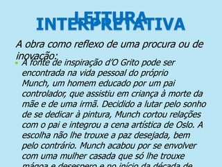 LEITURA
INTERPRETATIVA
A obra como reflexo de uma procura ou de
inovação:



A fonte de inspiração d’O Grito pode ser
encontrada na vida pessoal do próprio
Munch, um homem educado por um pai
controlador, que assistiu em criança à morte da
mãe e de uma irmã. Decidido a lutar pelo sonho
de se dedicar à pintura, Munch cortou relações
com o pai e integrou a cena artística de Oslo. A
escolha não lhe trouxe a paz desejada, bem
pelo contrário. Munch acabou por se envolver
com uma mulher casada que só lhe trouxe

 