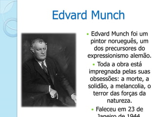 Edvard Munch
Edvard Munch foi um
pintor norueguês, um
dos precursores do
expressionismo alemão.
 Toda a obra está
impregnada pelas suas
obsessões: a morte, a
solidão, a melancolia, o
terror das forças da
natureza.
 Faleceu em 23 de



 