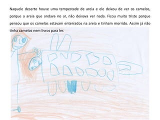 Naquele deserto houve uma tempestade de areia e ele deixou de ver os camelos,
porque a areia que andava no ar, não deixava ver nada. Ficou muito triste porque
pensou que os camelos estavam enterrados na areia e tinham morrido. Assim já não
tinha camelos nem livros para ler.
 