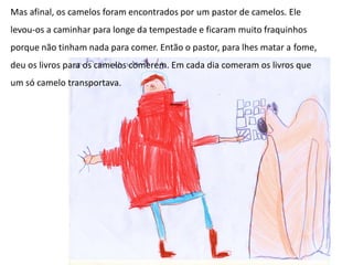 Mas afinal, os camelos foram encontrados por um pastor de camelos. Ele
levou-os a caminhar para longe da tempestade e ficaram muito fraquinhos
porque não tinham nada para comer. Então o pastor, para lhes matar a fome,
deu os livros para os camelos comerem. Em cada dia comeram os livros que
um só camelo transportava.
 