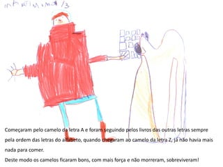 Começaram pelo camelo da letra A e foram seguindo pelos livros das outras letras sempre
pela ordem das letras do alfabeto, quando chegaram ao camelo da letra Z, já não havia mais
nada para comer.
Deste modo os camelos ficaram bons, com mais força e não morreram, sobreviveram!
 