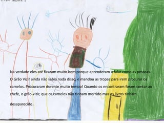 Na verdade eles até ficaram muito bem porque aprenderam a falar como as pessoas.
O Grão Vizir ainda não sabia nada disso, e mandou as tropas para irem procurar os
camelos. Procuraram durante muito tempo! Quando os encontraram foram contar ao
chefe, o grão-vizir, que os camelos não tinham morrido mas os livros tinham
desaparecido.
 
