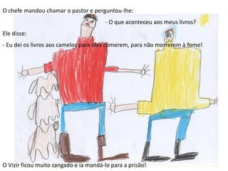 O chefe mandou chamar o pastor e perguntou-lhe:
- O que aconteceu aos meus livros?
Ele disse:
- Eu dei os livros aos camelos para eles comerem, para não morrerem à fome!
O Vizir ficou muito zangado e ia mandá-lo para a prisão!
 
