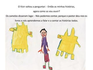 O Vizir voltou a perguntar: - Então as minhas histórias,
agora como as vou ouvir?
Os camelos disseram logo: - Nós podemos contar, porque o pastor deu-nos os
livros e nós aprendemos a falar e a contar as histórias todas.
 