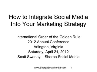 How to Integrate Social Media
Into Your Marketing Strategy

  International Order of the Golden Rule
         2012 Annual Conference
             Arlington, Virginia
         Saturday, April 21, 2012
   Scott Swanay – Sherpa Social Media

            www.SherpaSocialMedia.com   1
 