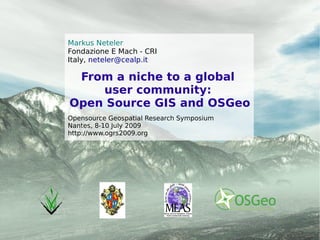 Markus Neteler
Fondazione E Mach - CRI
Italy, neteler@cealp.it

 From a niche to a global
    user community:




                                           Markus Neteler: From a niche to a global user community:
Open Source GIS and OSGeo




                                           Open Source GIS and OSGeo - Nantes, 8-10 July 2009
Opensource Geospatial Research Symposium
Nantes, 8-10 July 2009
http://www.ogrs2009.org
 