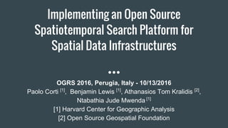 Implementing an Open Source
Spatiotemporal Search Platform for
Spatial Data Infrastructures
OGRS 2016, Perugia, Italy - 10/13/2016
Paolo Corti [1]
, Benjamin Lewis [1]
, Athanasios Tom Kralidis [2]
,
Ntabathia Jude Mwenda [1]
[1] Harvard Center for Geographic Analysis
[2] Open Source Geospatial Foundation
 