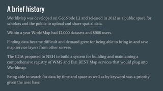 A brief history
WorldMap was developed on GeoNode 1.2 and released in 2012 as a public space for
scholars and the public t...